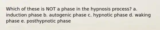 Which of these is NOT a phase in the hypnosis process? a. induction phase b. autogenic phase c. hypnotic phase d. waking phase e. posthypnotic phase