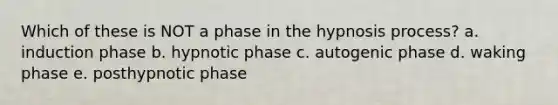 Which of these is NOT a phase in the hypnosis process? a. induction phase b. hypnotic phase c. autogenic phase d. waking phase e. posthypnotic phase