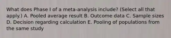 What does Phase I of a meta-analysis include? (Select all that apply.) A. Pooled average result B. Outcome data C. Sample sizes D. Decision regarding calculation E. Pooling of populations from the same study