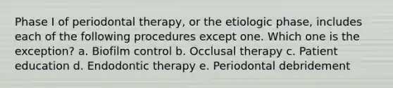 Phase I of periodontal therapy, or the etiologic phase, includes each of the following procedures except one. Which one is the exception? a. Biofilm control b. Occlusal therapy c. Patient education d. Endodontic therapy e. Periodontal debridement