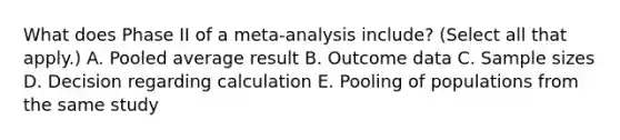 What does Phase II of a meta-analysis include? (Select all that apply.) A. Pooled average result B. Outcome data C. Sample sizes D. Decision regarding calculation E. Pooling of populations from the same study