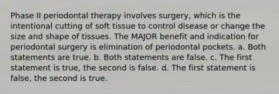 Phase II periodontal therapy involves surgery, which is the intentional cutting of soft tissue to control disease or change the size and shape of tissues. The MAJOR benefit and indication for periodontal surgery is elimination of periodontal pockets. a. Both statements are true. b. Both statements are false. c. The first statement is true, the second is false. d. The first statement is false, the second is true.