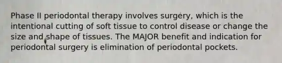 Phase II periodontal therapy involves surgery, which is the intentional cutting of soft tissue to control disease or change the size and shape of tissues. The MAJOR benefit and indication for periodontal surgery is elimination of periodontal pockets.