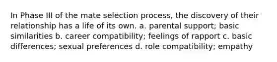 In Phase III of the mate selection process, the discovery of their relationship has a life of its own. a. parental support; basic similarities b. career compatibility; feelings of rapport c. basic differences; sexual preferences d. role compatibility; empathy