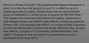 What is a Phase III study? The experimental drug or treatment is given to a few hundred people to see if it is effective and to further evaluate its safety. Researchers test an experimental drug or treatment in a small group of people for the first time. The researchers evaluate the treatment's safety, determine a safe dosage range, and identify side effects. A study to examine further uses and possible side effects of a drug already approved by the FDA Researchers confirm the drugs effectiveness, monitor side effects, compare it to commonly used treatments, and collect information that will allow the experimental drug or treatment to be used safely.