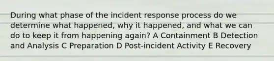 During what phase of the incident response process do we determine what happened, why it happened, and what we can do to keep it from happening again? A Containment B Detection and Analysis C Preparation D Post-incident Activity E Recovery