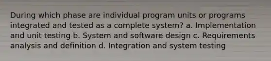 During which phase are individual program units or programs integrated and tested as a complete system? a. Implementation and unit testing b. System and software design c. Requirements analysis and definition d. Integration and system testing