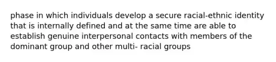 phase in which individuals develop a secure racial-ethnic identity that is internally defined and at the same time are able to establish genuine interpersonal contacts with members of the dominant group and other multi- racial groups