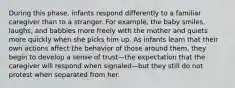 During this phase, infants respond differently to a familiar caregiver than to a stranger. For example, the baby smiles, laughs, and babbles more freely with the mother and quiets more quickly when she picks him up. As infants learn that their own actions affect the behavior of those around them, they begin to develop a sense of trust—the expectation that the caregiver will respond when signaled—but they still do not protest when separated from her.