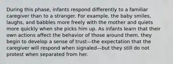 During this phase, infants respond differently to a familiar caregiver than to a stranger. For example, the baby smiles, laughs, and babbles more freely with the mother and quiets more quickly when she picks him up. As infants learn that their own actions affect the behavior of those around them, they begin to develop a sense of trust—the expectation that the caregiver will respond when signaled—but they still do not protest when separated from her.