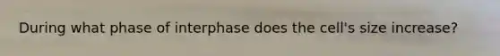 During what phase of interphase does the cell's size increase?