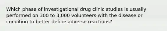 Which phase of investigational drug clinic studies is usually performed on 300 to 3,000 volunteers with the disease or condition to better define adverse reactions?