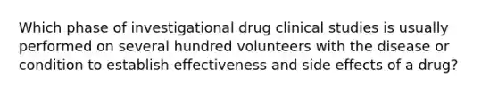 Which phase of investigational drug clinical studies is usually performed on several hundred volunteers with the disease or condition to establish effectiveness and side effects of a drug?