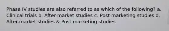 Phase IV studies are also referred to as which of the following? a. Clinical trials b. After-market studies c. Post marketing studies d. After-market studies & Post marketing studies