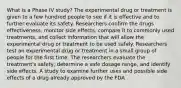 What is a Phase IV study? The experimental drug or treatment is given to a few hundred people to see if it is effective and to further evaluate its safety. Researchers confirm the drugs effectiveness, monitor side effects, compare it to commonly used treatments, and collect information that will allow the experimental drug or treatment to be used safely. Researchers test an experimental drug or treatment in a small group of people for the first time. The researchers evaluate the treatment's safety, determine a safe dosage range, and identify side effects. A study to examine further uses and possible side effects of a drug already approved by the FDA