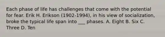 Each phase of life has challenges that come with the potential for fear. Erik H. Erikson (1902-1994), in his view of socialization, broke the typical life span into ___ phases. A. Eight B. Six C. Three D. Ten