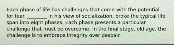 Each phase of life has challenges that come with the potential for fear. ________ in his view of socialization, broke the typical life span into eight phases. Each phase presents a particular challenge that must be overcome. In the final stage, old age, the challenge is to embrace integrity over despair.