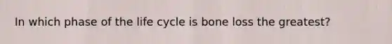 In which phase of the life cycle is bone loss the greatest?