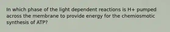 In which phase of the light dependent reactions is H+ pumped across the membrane to provide energy for the chemiosmotic synthesis of ATP?