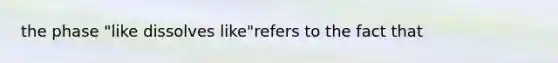 the phase "like dissolves like"refers to the fact that