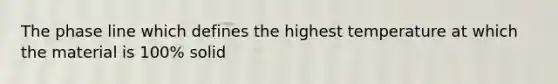 The phase line which defines the highest temperature at which the material is 100% solid