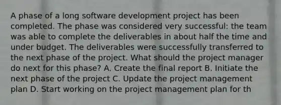 A phase of a long software development project has been completed. The phase was considered very successful: the team was able to complete the deliverables in about half the time and under budget. The deliverables were successfully transferred to the next phase of the project. What should the project manager do next for this phase? A. Create the final report B. Initiate the next phase of the project C. Update the project management plan D. Start working on the project management plan for th