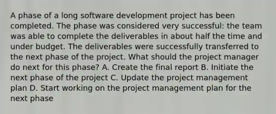 A phase of a long software development project has been completed. The phase was considered very successful: the team was able to complete the deliverables in about half the time and under budget. The deliverables were successfully transferred to the next phase of the project. What should the project manager do next for this phase? A. Create the final report B. Initiate the next phase of the project C. Update the project management plan D. Start working on the project management plan for the next phase