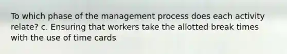 To which phase of the management process does each activity relate? c. Ensuring that workers take the allotted break times with the use of time cards