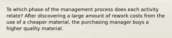 To which phase of the management process does each activity relate? After discovering a large amount of rework costs from the use of a cheaper material, the purchasing manager buys a higher quality material.