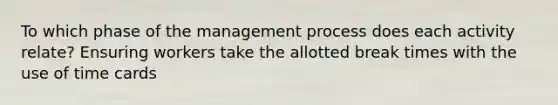 To which phase of the management process does each activity relate? Ensuring workers take the allotted break times with the use of time cards