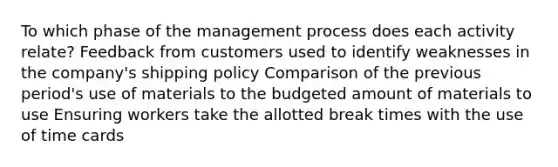 To which phase of the management process does each activity relate? Feedback from customers used to identify weaknesses in the company's shipping policy Comparison of the previous period's use of materials to the budgeted amount of materials to use Ensuring workers take the allotted break times with the use of time cards