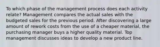 To which phase of the management process does each activity relate? Management compares the actual sales with the budgeted sales for the previous period. After discovering a large amount of rework costs from the use of a cheaper material, the purchasing manager buys a higher quality material. Top management discusses ideas to develop a new product line.