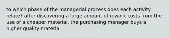 to which phase of the managerial process does each activity relate? after discovering a large amount of rework costs from the use of a cheaper material, the purchasing manager buys a higher-quality material