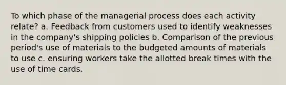 To which phase of the managerial process does each activity relate? a. Feedback from customers used to identify weaknesses in the company's shipping policies b. Comparison of the previous period's use of materials to the budgeted amounts of materials to use c. ensuring workers take the allotted break times with the use of time cards.