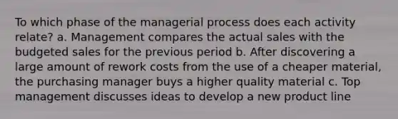 To which phase of the managerial process does each activity relate? a. Management compares the actual sales with the budgeted sales for the previous period b. After discovering a large amount of rework costs from the use of a cheaper material, the purchasing manager buys a higher quality material c. Top management discusses ideas to develop a new product line