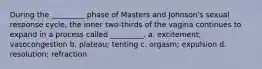 During the _________ phase of Masters and Johnson's sexual response cycle, the inner two-thirds of the vagina continues to expand in a process called _________. a. excitement; vasocongestion b. plateau; tenting c. orgasm; expulsion d. resolution; refraction