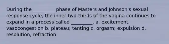 During the _________ phase of Masters and Johnson's sexual response cycle, the inner two-thirds of the vagina continues to expand in a process called _________. a. excitement; vasocongestion b. plateau; tenting c. orgasm; expulsion d. resolution; refraction