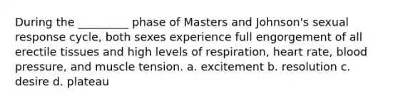 During the _________ phase of Masters and Johnson's sexual response cycle, both sexes experience full engorgement of all erectile tissues and high levels of respiration, heart rate, blood pressure, and muscle tension. a. excitement b. resolution c. desire d. plateau