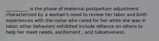 __________ is the phase of maternal postpartum adjustment characterized by a woman's need to review her labor and birth experiences with the nurse who cared for her while she was in labor. other behaviors exhibited include reliance on others to help her meet needs, excitement , and talkativeness.