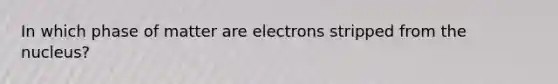 In which phase of matter are electrons stripped from the nucleus?