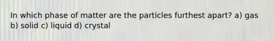 In which phase of matter are the particles furthest apart? a) gas b) solid c) liquid d) crystal