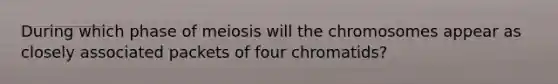 During which phase of meiosis will the chromosomes appear as closely associated packets of four chromatids?