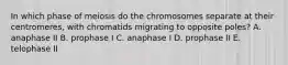 In which phase of meiosis do the chromosomes separate at their centromeres, with chromatids migrating to opposite poles? A. anaphase II B. prophase I C. anaphase I D. prophase II E. telophase II