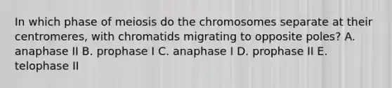 In which phase of meiosis do the chromosomes separate at their centromeres, with chromatids migrating to opposite poles? A. anaphase II B. prophase I C. anaphase I D. prophase II E. telophase II