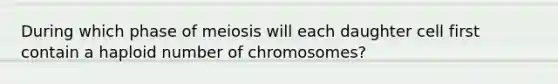 During which phase of meiosis will each daughter cell first contain a haploid number of chromosomes?