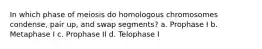 In which phase of meiosis do homologous chromosomes condense, pair up, and swap segments? a. Prophase I b. Metaphase I c. Prophase II d. Telophase I