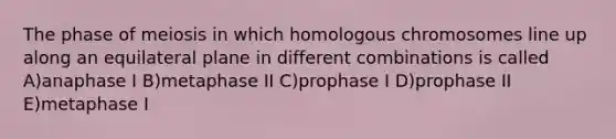 The phase of meiosis in which homologous chromosomes line up along an equilateral plane in different combinations is called A)anaphase I B)metaphase II C)prophase I D)prophase II E)metaphase I