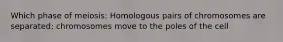 Which phase of meiosis: Homologous pairs of chromosomes are separated; chromosomes move to the poles of the cell