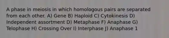 A phase in meiosis in which homologous pairs are separated from each other. A) Gene B) Haploid C) Cytokinesis D) Independent assortment D) Metaphase F) Anaphase G) Telophase H) Crossing Over I) Interphase J) Anaphase 1