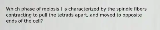 Which phase of meiosis I is characterized by the spindle fibers contracting to pull the tetrads apart, and moved to opposite ends of the cell?